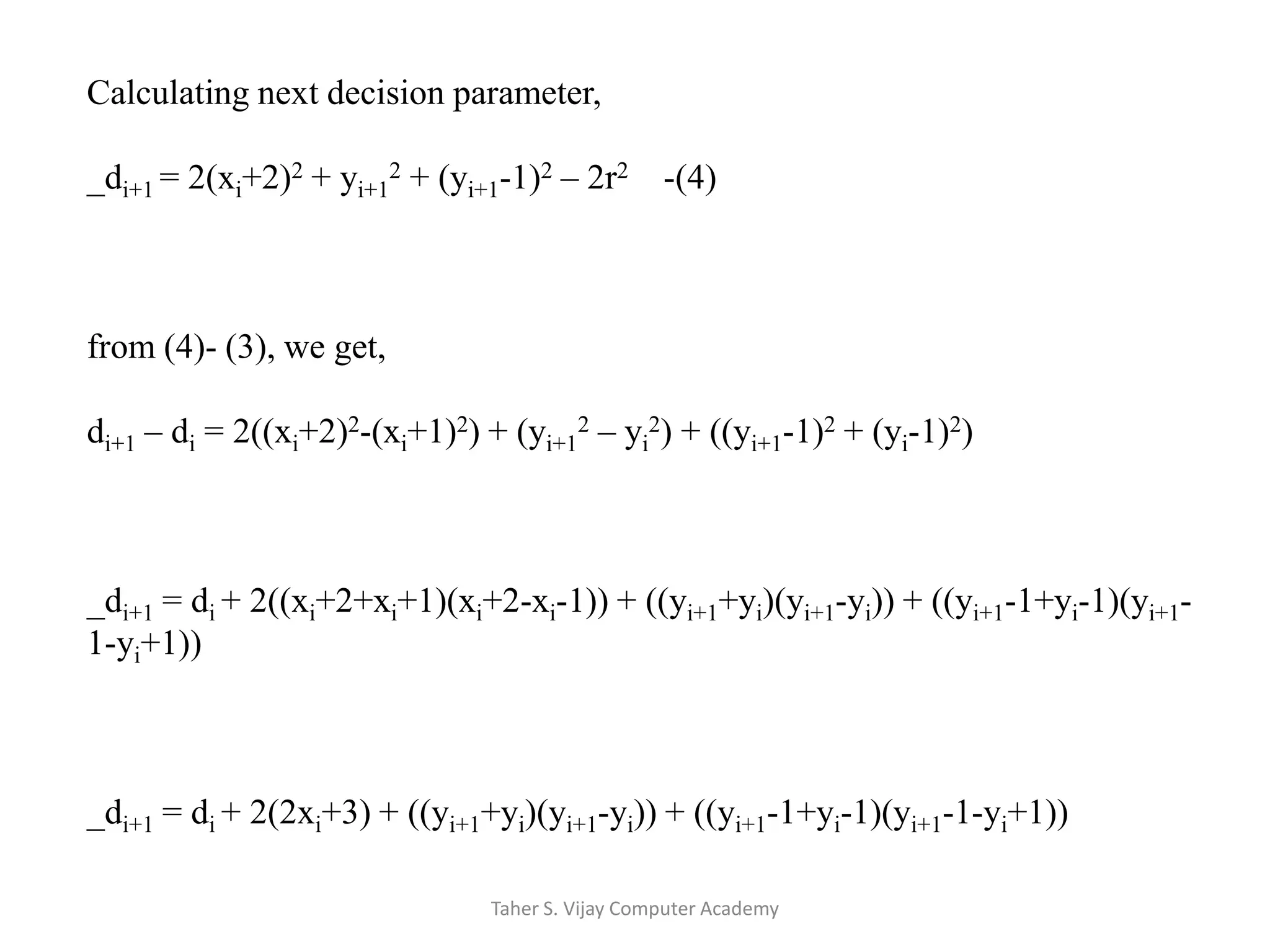 Calculating next decision parameter,_di+1 = 2(xi+2)2 + yi+12 + (yi+1-1)2 – 2r2    -(4)from (4)- (3), we get,di+1 – di = 2((xi+2)2-(xi+1)2) + (yi+12 – yi2) + ((yi+1-1)2 + (yi-1)2)_di+1 = di + 2((xi+2+xi+1)(xi+2-xi-1)) + ((yi+1+yi)(yi+1-yi)) + ((yi+1-1+yi-1)(yi+1-1-yi+1))_di+1 = di + 2(2xi+3) + ((yi+1+yi)(yi+1-yi)) + ((yi+1-1+yi-1)(yi+1-1-yi+1))Taher S. Vijay Computer Academy