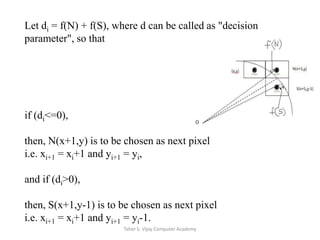 Let di = f(N) + f(S), where d can be called as "decision parameter", so that if (di<=0),then, N(x+1,y) is to be chosen as next pixel i.e. xi+1 = xi+1 and yi+1 = yi,and if (di>0),then, S(x+1,y-1) is to be chosen as next pixel i.e. xi+1 = xi+1 and yi+1 = yi-1.Taher S. Vijay Computer Academy
