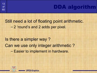 13
of
60
DDA algorithm
Still need a lot of floating point arithmetic.
– 2 ‘round’s and 2 adds per pixel.
Is there a simpler way ?
Can we use only integer arithmetic ?
– Easier to implement in hardware.
UPES-Graphics
 