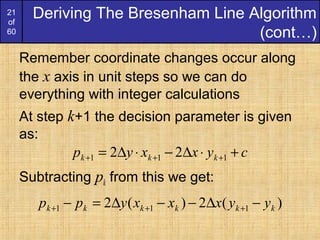 21
of
60
Remember coordinate changes occur along
the x axis in unit steps so we can do
everything with integer calculations
At step k+1 the decision parameter is given
as:
Subtracting pk from this we get:
Deriving The Bresenham Line Algorithm
(cont…)
cyxxyp kkk +⋅∆−⋅∆= +++ 111 22
)(2)(2 111 kkkkkk yyxxxypp −∆−−∆=− +++
 