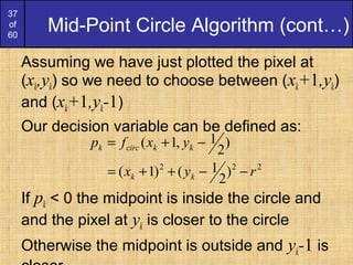 37
of
60
Mid-Point Circle Algorithm (cont…)
Assuming we have just plotted the pixel at
(xk,yk) so we need to choose between (xk+1,yk)
and (xk+1,yk-1)
Our decision variable can be defined as:
If pk < 0 the midpoint is inside the circle and
and the pixel at yk is closer to the circle
Otherwise the midpoint is outside and yk-1 is
222
)
2
1()1(
)
2
1,1(
ryx
yxfp
kk
kkcirck
−−++=
−+=
 
