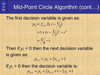 39
of
60
Mid-Point Circle Algorithm (cont…)
The first decision variable is given as:
Then if pk < 0 then the next decision variable
is given as:
If pk > 0 then the decision variable is:
r
rr
rfp circ
−=
−−+=
−=
4
5
)
2
1(1
)
2
1,1(
22
0
12 11 ++= ++ kkk xpp
1212 11 +−++= ++ kkkk yxpp
 