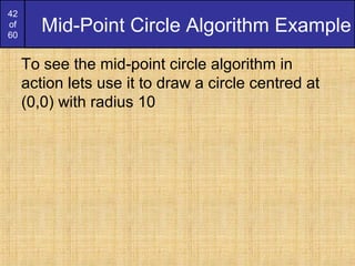 42
of
60
Mid-Point Circle Algorithm Example
To see the mid-point circle algorithm in
action lets use it to draw a circle centred at
(0,0) with radius 10
 