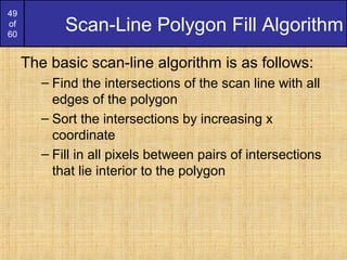 49
of
60
Scan-Line Polygon Fill Algorithm
The basic scan-line algorithm is as follows:
– Find the intersections of the scan line with all
edges of the polygon
– Sort the intersections by increasing x
coordinate
– Fill in all pixels between pairs of intersections
that lie interior to the polygon
 