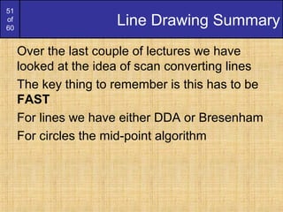 51
of
60
Line Drawing Summary
Over the last couple of lectures we have
looked at the idea of scan converting lines
The key thing to remember is this has to be
FAST
For lines we have either DDA or Bresenham
For circles the mid-point algorithm
 