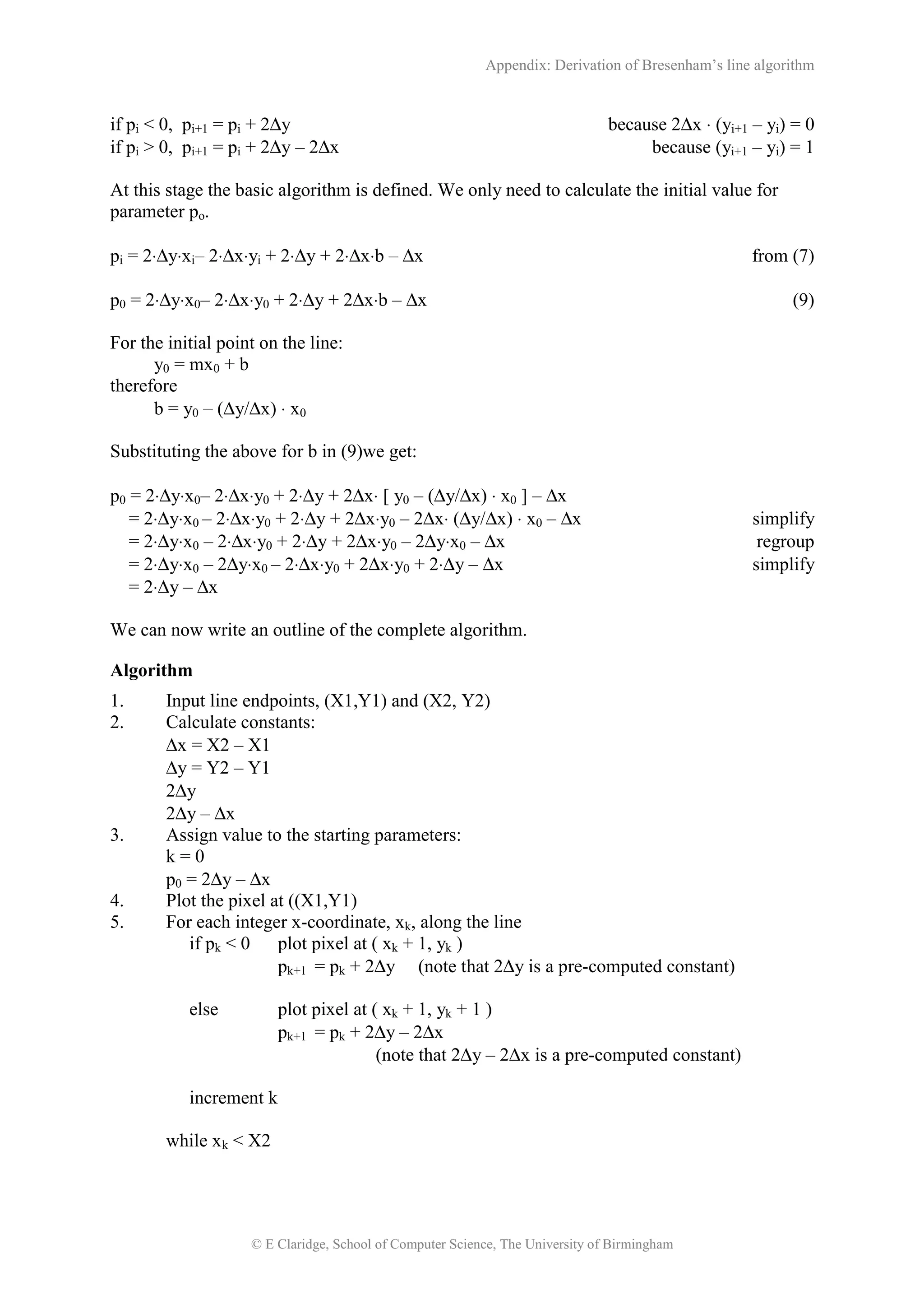 Appendix: Derivation of Bresenham’s line algorithm
© E Claridge, School of Computer Science, The University of Birmingham
if pi < 0, pi+1 = pi + 2∆y because 2∆x ⋅ (yi+1 – yi) = 0
if pi > 0, pi+1 = pi + 2∆y – 2∆x because (yi+1 – yi) = 1
At this stage the basic algorithm is defined. We only need to calculate the initial value for
parameter po.
pi = 2⋅∆y⋅xi– 2⋅∆x⋅yi + 2⋅∆y + 2⋅∆x⋅b – ∆x from (7)
p0 = 2⋅∆y⋅x0– 2⋅∆x⋅y0 + 2⋅∆y + 2∆x⋅b – ∆x (9)
For the initial point on the line:
y0 = mx0 + b
therefore
b = y0 – (∆y/∆x) ⋅ x0
Substituting the above for b in (9)we get:
p0 = 2⋅∆y⋅x0– 2⋅∆x⋅y0 + 2⋅∆y + 2∆x⋅ [ y0 – (∆y/∆x) ⋅ x0 ] – ∆x
= 2⋅∆y⋅x0 – 2⋅∆x⋅y0 + 2⋅∆y + 2∆x⋅y0 – 2∆x⋅ (∆y/∆x) ⋅ x0 – ∆x simplify
= 2⋅∆y⋅x0 – 2⋅∆x⋅y0 + 2⋅∆y + 2∆x⋅y0 – 2∆y⋅x0 – ∆x regroup
= 2⋅∆y⋅x0 – 2∆y⋅x0 – 2⋅∆x⋅y0 + 2∆x⋅y0 + 2⋅∆y – ∆x simplify
= 2⋅∆y – ∆x
We can now write an outline of the complete algorithm.
Algorithm
1. Input line endpoints, (X1,Y1) and (X2, Y2)
2. Calculate constants:
∆x = X2 – X1
∆y = Y2 – Y1
2∆y
2∆y – ∆x
3. Assign value to the starting parameters:
k = 0
p0 = 2∆y – ∆x
4. Plot the pixel at ((X1,Y1)
5. For each integer x-coordinate, xk, along the line
if pk < 0 plot pixel at ( xk + 1, yk )
pk+1 = pk + 2∆y (note that 2∆y is a pre-computed constant)
else plot pixel at ( xk + 1, yk + 1 )
pk+1 = pk + 2∆y – 2∆x
(note that 2∆y – 2∆x is a pre-computed constant)
increment k
while xk < X2
 