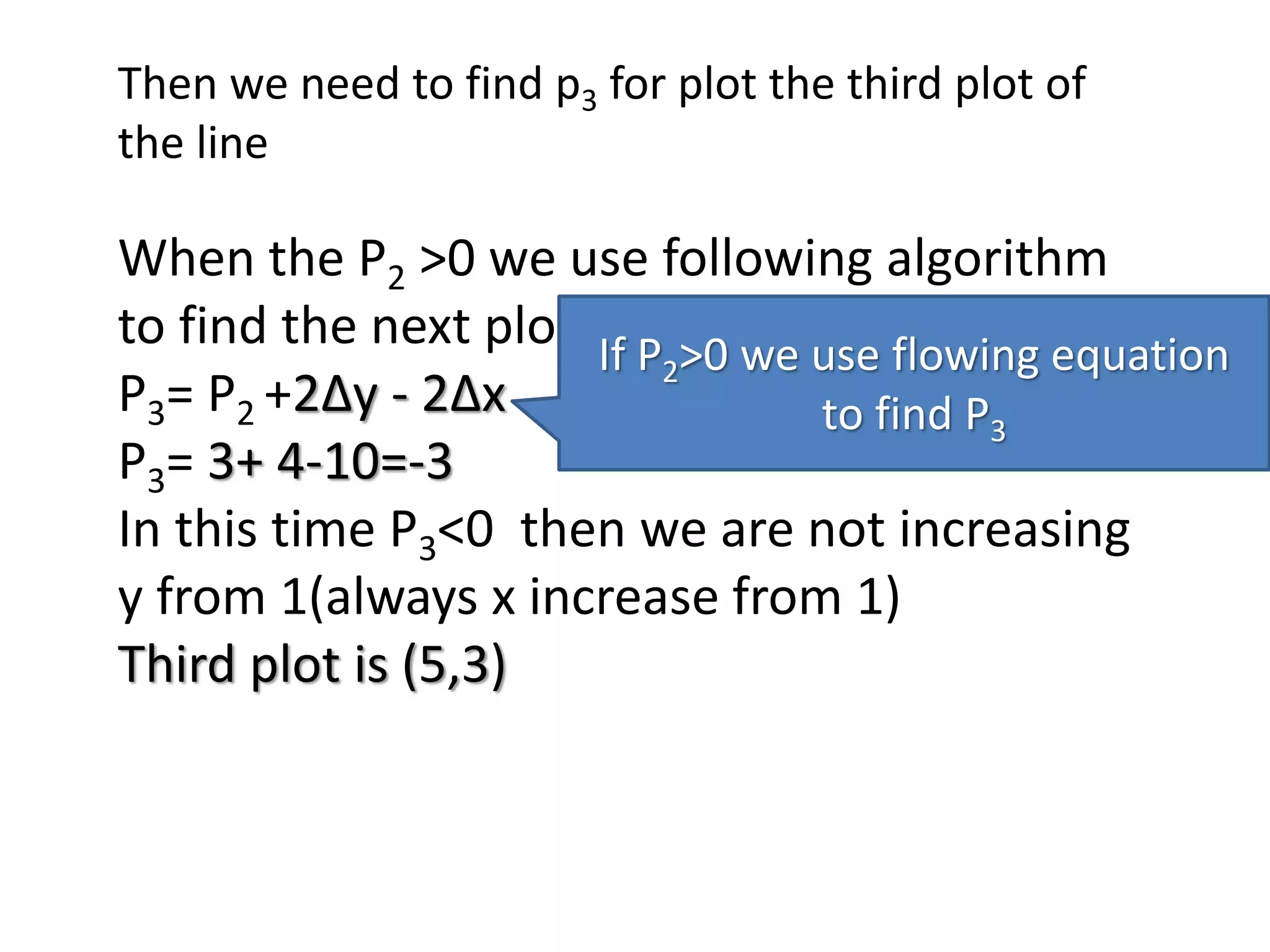 Then we need to find p3 for plot the third plot of
the line
When the P2 >0 we use following algorithm
to find the next plot
P3= P2 +2Δy - 2Δx
P3= 3+ 4-10=-3
In this time P3<0 then we are not increasing
y from 1(always x increase from 1)
Third plot is (5,3)
If P2>0 we use flowing equation
to find P3