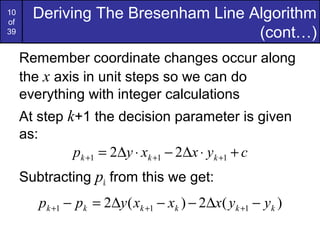 10
of
       Deriving The Bresenham Line Algorithm
39                                  (cont…)
     Remember coordinate changes occur along
     the x axis in unit steps so we can do
     everything with integer calculations
     At step k+1 the decision parameter is given
     as:
              pk +1 = 2∆y ⋅ xk +1 − 2∆x ⋅ yk +1 + c
     Subtracting pk from this we get:
        pk +1 − pk = 2∆y ( xk +1 − xk ) − 2∆x( yk +1 − yk )
 