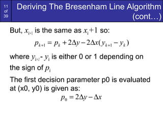 11
of
       Deriving The Bresenham Line Algorithm
39                                  (cont…)
     But, xk+1 is the same as xk+1 so:
             pk +1 = pk + 2∆y − 2∆x( yk +1 − yk )
     where yk+1 - yk is either 0 or 1 depending on
     the sign of pk
     The first decision parameter p0 is evaluated
     at (x0, y0) is given as:
                       p0 = 2∆y − ∆x
 