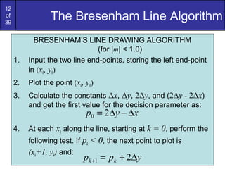 12
of
39
                 The Bresenham Line Algorithm
            BRESENHAM’S LINE DRAWING ALGORITHM
                                (for |m| < 1.0)
     1.   Input the two line end-points, storing the left end-point
          in (x0, y0)
     2.   Plot the point (x0, y0)
     3.   Calculate the constants Δx, Δy, 2Δy, and (2Δy - 2Δx)
          and get the first value for the decision parameter as:
                              p0 = 2∆y − ∆x
     4.   At each xk along the line, starting at k = 0, perform the
          following test. If pk < 0, the next point to plot is
          (xk+1, yk) and:
                             pk +1 = pk + 2∆y
 