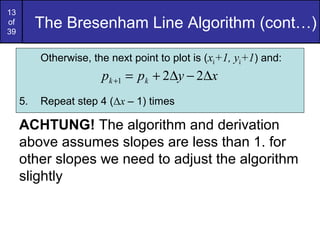 13
of
39
          The Bresenham Line Algorithm (cont…)

          Otherwise, the next point to plot is (xk+1, yk+1) and:
                       pk +1 = pk + 2∆y − 2∆x
     5.   Repeat step 4 (Δx – 1) times

     ACHTUNG! The algorithm and derivation
     above assumes slopes are less than 1. for
     other slopes we need to adjust the algorithm
     slightly
 