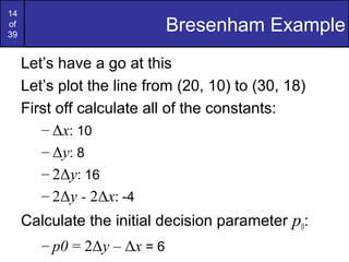 14
of
39
                              Bresenham Example
     Let’s have a go at this
     Let’s plot the line from (20, 10) to (30, 18)
     First off calculate all of the constants:
        – Δx: 10
        – Δy: 8
        – 2Δy: 16
        – 2Δy - 2Δx: -4
     Calculate the initial decision parameter p0:
        – p0 = 2Δy – Δx = 6
 