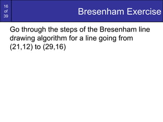 16
of
39
                         Bresenham Exercise
     Go through the steps of the Bresenham line
     drawing algorithm for a line going from
     (21,12) to (29,16)
 