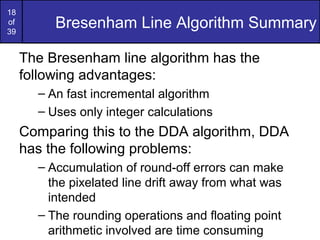 18
of
39
          Bresenham Line Algorithm Summary

     The Bresenham line algorithm has the
     following advantages:
       – An fast incremental algorithm
       – Uses only integer calculations
     Comparing this to the DDA algorithm, DDA
     has the following problems:
       – Accumulation of round-off errors can make
         the pixelated line drift away from what was
         intended
       – The rounding operations and floating point
         arithmetic involved are time consuming
 