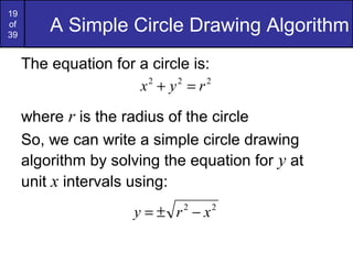 19
of
39
         A Simple Circle Drawing Algorithm
     The equation for a circle is:
                      x +y =r
                       2    2    2



     where r is the radius of the circle
     So, we can write a simple circle drawing
     algorithm by solving the equation for y at
     unit x intervals using:
                      y = ± r 2 − x2
 