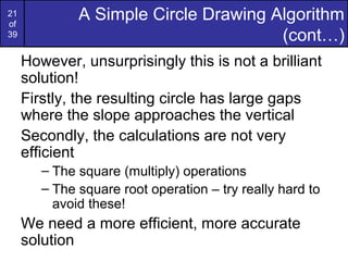 21
of
              A Simple Circle Drawing Algorithm
39                                     (cont…)
     However, unsurprisingly this is not a brilliant
     solution!
     Firstly, the resulting circle has large gaps
     where the slope approaches the vertical
     Secondly, the calculations are not very
     efficient
        – The square (multiply) operations
        – The square root operation – try really hard to
          avoid these!
     We need a more efficient, more accurate
     solution
 
