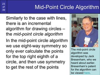 23
of
39
                    Mid-Point Circle Algorithm
     Similarly to the case with lines,
     there is an incremental
     algorithm for drawing circles –
     the mid-point circle algorithm
     In the mid-point circle algorithm
     we use eight-way symmetry so
                                         The mid-point circle
     only ever calculate the points      algorithm was
     for the top right eighth of a       developed by Jack
                                         Bresenham, who we
     circle, and then use symmetry       heard about earlier.
     to get the rest of the points       Bresenham’s patent
                                         for the algorithm can
                                         be viewed here.
 