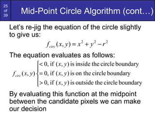 25
of
39
         Mid-Point Circle Algorithm (cont…)
     Let’s re-jig the equation of the circle slightly
     to give us:
                    f circ ( x, y ) = x 2 + y 2 − r 2
     The equation evaluates as follows:
                      < 0, if ( x, y ) is inside the circle boundary
                      
      f circ ( x, y ) = 0, if ( x, y ) is on the circle boundary
                      > 0, if ( x, y ) is outside the circle boundary
                      
     By evaluating this function at the midpoint
     between the candidate pixels we can make
     our decision
 