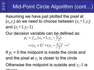26
of
39
         Mid-Point Circle Algorithm (cont…)
     Assuming we have just plotted the pixel at
     (xk,yk) so we need to choose between (xk+1,yk)
     and (xk+1,yk-1)
     Our decision variable can be defined as:
               pk = f circ ( xk + 1, yk − 1 )
                                           2
                  = ( xk + 1) 2 + ( yk − 1 ) 2 − r 2
                                           2
     If pk < 0 the midpoint is inside the circle and
     and the pixel at yk is closer to the circle
     Otherwise the midpoint is outside and yk-1 is
 