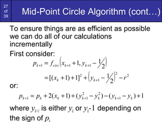 27
of
39
            Mid-Point Circle Algorithm (cont…)
     To ensure things are as efficient as possible
     we can do all of our calculations
     incrementally
     First consider:
                              (
                 pk +1 = f circ xk +1 + 1, yk +1 − 1
                                                           2
                                                             )
                      = [( xk + 1) + 1] + yk +1 − 1
                                        2
                                                   (             2
                                                                     )   2
                                                                             −r   2

     or:
           pk +1 = pk + 2( xk + 1) + ( y    2
                                            k +1   − y ) − ( yk +1 − yk ) + 1
                                                       2
                                                       k

     where yk+1 is either yk or yk-1 depending on
     the sign of p
 