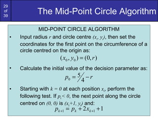 29
of
39
                 The Mid-Point Circle Algorithm
                  MID-POINT CIRCLE ALGORITHM
     •   Input radius r and circle centre (xc, yc), then set the
         coordinates for the first point on the circumference of a
         circle centred on the origin as:
                            ( x0 , y0 ) = (0, r )
     •   Calculate the initial value of the decision parameter as:
                              p0 = 5 − r
                                    4
     •   Starting with k = 0 at each position xk, perform the
         following test. If pk < 0, the next point along the circle
         centred on (0, 0) is (xk+1, yk) and:
                         pk +1 = pk + 2 xk +1 + 1
 