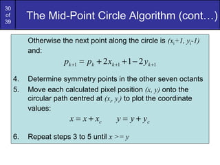 30
of
39
          The Mid-Point Circle Algorithm (cont…)

          Otherwise the next point along the circle is (xk+1, yk-1)
          and:
                      pk +1 = pk + 2 xk +1 + 1 − 2 yk +1
     4.   Determine symmetry points in the other seven octants
     5.   Move each calculated pixel position (x, y) onto the
          circular path centred at (xc, yc) to plot the coordinate
          values:
                        x = x + xc       y = y + yc

     6.   Repeat steps 3 to 5 until x >= y
 