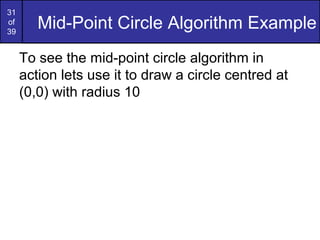 31
of
39
        Mid-Point Circle Algorithm Example
     To see the mid-point circle algorithm in
     action lets use it to draw a circle centred at
     (0,0) with radius 10
 
