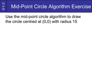 33
of
39
        Mid-Point Circle Algorithm Exercise
     Use the mid-point circle algorithm to draw
     the circle centred at (0,0) with radius 15
 