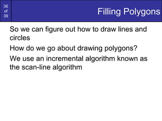 36
of
39
                               Filling Polygons
     So we can figure out how to draw lines and
     circles
     How do we go about drawing polygons?
     We use an incremental algorithm known as
     the scan-line algorithm
 