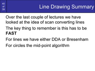 40
of
39
                      Line Drawing Summary
     Over the last couple of lectures we have
     looked at the idea of scan converting lines
     The key thing to remember is this has to be
     FAST
     For lines we have either DDA or Bresenham
     For circles the mid-point algorithm
 