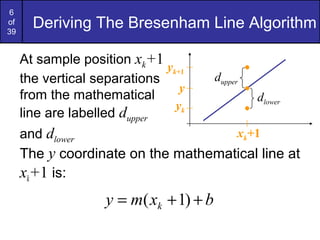 6
of
39
       Deriving The Bresenham Line Algorithm

     At sample position xk+1
                              yk+1
     the vertical separations            dupper
                                 y
     from the mathematical                        dlower
                                yk
     line are labelled dupper
     and dlower                      xk+1
     The y coordinate on the mathematical line at
     xk+1 is:
                    y = m( xk + 1) + b
 