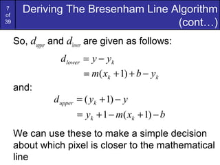 7
of
       Deriving The Bresenham Line Algorithm
39                                  (cont…)
     So, dupper and dlower are given as follows:
                  d lower = y − yk
                          = m( xk + 1) + b − yk
     and:
                d upper = ( yk + 1) − y
                       = yk + 1 − m( xk + 1) − b
     We can use these to make a simple decision
     about which pixel is closer to the mathematical
     line
 