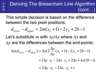 8
of
       Deriving The Bresenham Line Algorithm
39                                  (cont…)
     This simple decision is based on the difference
     between the two pixel positions:
       d lower − d upper = 2m( xk + 1) − 2 yk + 2b − 1
     Let’s substitute m with ∆y/∆x where ∆x and
     ∆y are the differences between the end-points:
                                      ∆y
       ∆x(d lower   − d upper ) = ∆x(2 ( xk + 1) − 2 yk + 2b − 1)
                                      ∆x
                             = 2∆y ⋅ xk − 2∆x ⋅ yk + 2∆y + ∆x(2b − 1)

                             = 2∆y ⋅ xk − 2∆x ⋅ yk + c
 