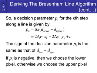 9
of
       Deriving The Bresenham Line Algorithm
39                                  (cont…)
     So, a decision parameter pk for the kth step
     along a line is given by:
                pk = ∆x(d lower − d upper )
                     = 2∆y ⋅ xk − 2∆x ⋅ yk + c
     The sign of the decision parameter pk is the
     same as that of dlower – dupper
     If pk is negative, then we choose the lower
     pixel, otherwise we choose the upper pixel
 