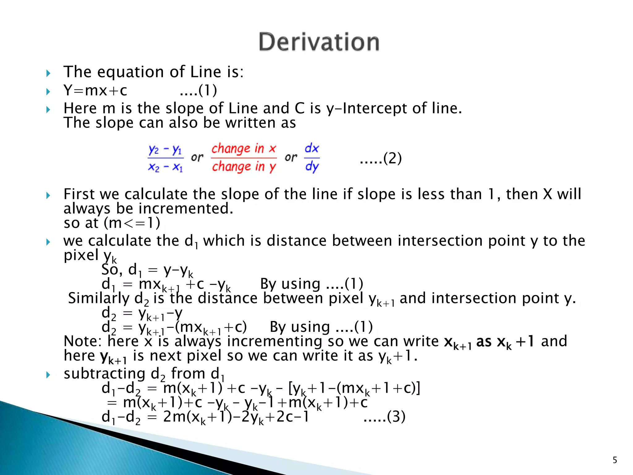  The equation of Line is:
 Y=mx+c ....(1)
 Here m is the slope of Line and C is y-Intercept of line.
The slope can also be written as
.....(2)
 First we calculate the slope of the line if slope is less than 1, then X will
always be incremented.
so at (m<=1)
 we calculate the d1 which is distance between intersection point y to the
pixel yk
So, d1 = y-yk
d1 = mxk+1 +c -yk By using ....(1)
Similarly d2 is the distance between pixel yk+1 and intersection point y.
d2 = yk+1-y
d2 = yk+1-(mxk+1+c) By using ....(1)
Note: here x is always incrementing so we can write xk+1 as xk +1 and
here yk+1 is next pixel so we can write it as yk+1.
 subtracting d2 from d1
d1-d2 = m(xk+1) +c -yk – [yk+1-(mxk+1+c)]
= m(xk+1)+c -yk – yk-1+m(xk+1)+c
d1-d2 = 2m(xk+1)-2yk+2c-1 .....(3)
5
 