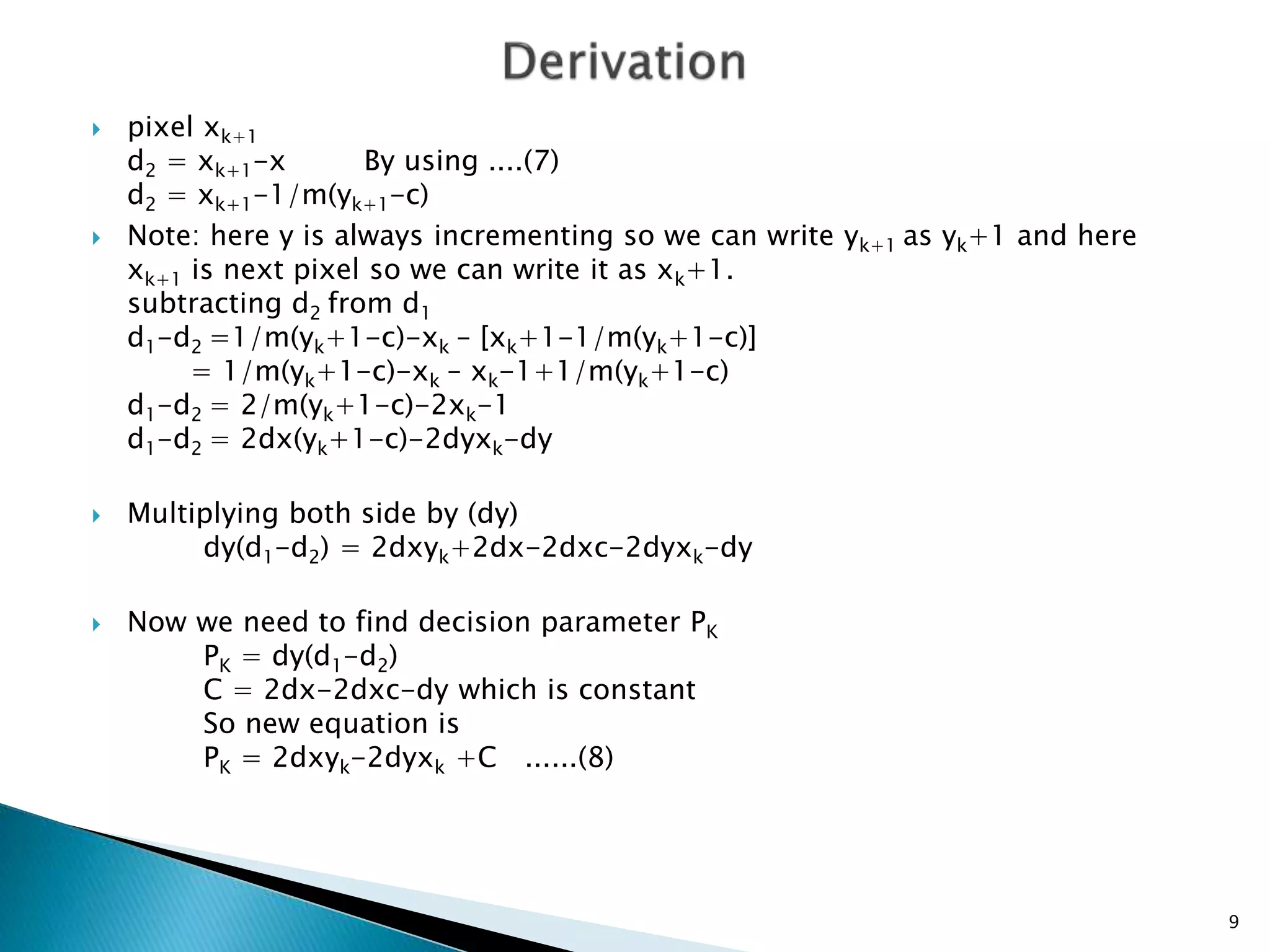  pixel xk+1
d2 = xk+1-x By using ....(7)
d2 = xk+1-1/m(yk+1-c)
 Note: here y is always incrementing so we can write yk+1 as yk+1 and here
xk+1 is next pixel so we can write it as xk+1.
subtracting d2 from d1
d1-d2 =1/m(yk+1-c)-xk – [xk+1-1/m(yk+1-c)]
= 1/m(yk+1-c)-xk – xk-1+1/m(yk+1-c)
d1-d2 = 2/m(yk+1-c)-2xk-1
d1-d2 = 2dx(yk+1-c)-2dyxk-dy
 Multiplying both side by (dy)
dy(d1-d2) = 2dxyk+2dx-2dxc-2dyxk-dy
 Now we need to find decision parameter PK
PK = dy(d1-d2)
C = 2dx-2dxc-dy which is constant
So new equation is
PK = 2dxyk-2dyxk +C ......(8)
9
 