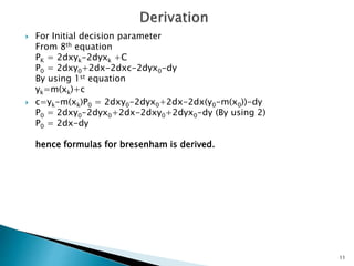  For Initial decision parameter
From 8th equation
PK = 2dxyk-2dyxk +C
P0 = 2dxy0+2dx-2dxc-2dyx0-dy
By using 1st equation
yk=m(xk)+c
 c=yk-m(xk)P0 = 2dxy0-2dyx0+2dx-2dx(y0-m(x0))-dy
P0 = 2dxy0-2dyx0+2dx-2dxy0+2dyx0-dy (By using 2)
P0 = 2dx-dy
hence formulas for bresenham is derived.
11
 