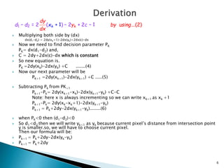  Multiplying both side by (dx)
dx(d1-d2) = 2dy(xk+1)-2dx(yk)+2dx(c)-dx
 Now we need to find decision parameter PK
PK= dx(d1-d2) and,
 C = 2dy+2dx(c)-dx which is constant
 So new equation is.
PK =2dy(xk)-2dx(yk) +C .......(4)
 Now our next parameter will be
PK+1 =2dy(xk+1)-2dx(yk+1) +C .....(5)
 Subtracting Pk from PK+1
Pk+1-Pk= 2dy(xk+1-xk)-2dx(yk+1-yk) +C-C
Note: here x is always incrementing so we can write xk+1 as xk +1
Pk+1-Pk= 2dy(xk-xk+1)-2dx(yk+1-yk)
Pk+1 = Pk+2dy-2dx(yk+1-yk)........(6)
 when Pk<0 then (d1-d2)<0
 So d1<d2 then we will write yk+1 as yk because current pixel’s distance from intersection point
y is smaller.so, we will have to choose current pixel.
Then our formula will be:
 Pk+1 = Pk+2dy-2dx(yk-yk)
 Pk+1 = Pk+2dy
6
 