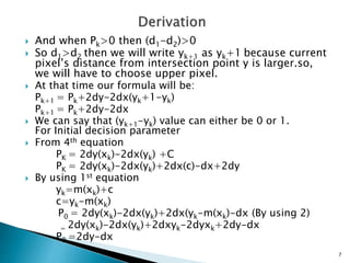  And when Pk>0 then (d1-d2)>0
 So d1>d2 then we will write yk+1 as yk+1 because current
pixel’s distance from intersection point y is larger.so,
we will have to choose upper pixel.
 At that time our formula will be:
Pk+1 = Pk+2dy-2dx(yk+1-yk)
Pk+1 = Pk+2dy-2dx
 We can say that (yk+1-yk) value can either be 0 or 1.
For Initial decision parameter
 From 4th equation
PK = 2dy(xk)-2dx(yk) +C
PK = 2dy(xk)-2dx(yk)+2dx(c)-dx+2dy
 By using 1st equation
yk=m(xk)+c
c=yk-m(xk)
P0 = 2dy(xk)-2dx(yk)+2dx(yk-m(xk)-dx (By using 2)
= 2dy(xk)-2dx(yk)+2dxyk-2dyxk+2dy-dx
P0 =2dy-dx
7
 