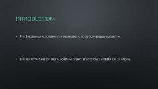 INTRODUCTION-
• THE BRESENHAM ALGORITHM IS A INCREMENTAL SCAN CONVERSION ALGORITHM.
• THE BIG ADVANTAGE OF THIS ALGORITHM IS THAT, IT USES ONLY INTEGER CALCULATIONS.
 