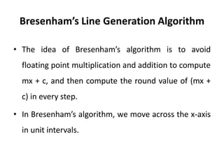 Bresenham’s Line Generation Algorithm
• The idea of Bresenham’s algorithm is to avoid
floating point multiplication and addition to compute
mx + c, and then compute the round value of (mx +
c) in every step.
• In Bresenham’s algorithm, we move across the x-axis
in unit intervals.
 