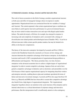 2.2 Industrial economics: strategy, structure and the innovative firm


The work of micro-economists in the field of strategy considers organizational structure
as both cause and effect of managerial strategic choice in response to market
opportunities. Organizational forms are constructed from the two variables of 'strategy'
and 'structure'. The central argument is that certain organizational types or attributes are
more likely to yield superior innovative performance in a given environment because
they are more suited to reduce transaction costs and cope with alleged capital market
failures. The multi-divisional, or M-form, for example, has emerged in response to
increasing scale and complexity of enterprises and is associated with a strategy of
diversification into related product and technological areas (Chandler 1962). It can be an
efficient innovator within certain specific product markets, but may be limited in its
ability to develop new competencies.


The theory of 'the innovative enterprise' developed by Lazonick and West (1998) is
rooted in the Chandlerian framework, inasmuch as it focuses on how strategy and
structure determine the competitive advantage of the business enterprise. It also builds on
Lawrence and Lorsch's (1967) conceptualisation of organizational design problems as
differentiation and integration. This theory postulates that, over time, business
enterprises in the advanced economies have to achieve a higher degree of 'organizational
integration' in order to sustain competitive advantage. Japanese firms are said to have
gained a competitive advantage in industries such as electronics and automobiles over the
USA because of their superior organizational capacity for integrating shop-floor workers
and enterprise networks, enabling them to plan and coordinate specialised divisions of
labour and innovative investment strategies. Lazonick and West also argue that those US
firms (e.g. Motorola and IBM) that have been able to sustain their competitive advantage
also benefit from a high degree of organizational integration. The 'organizational
integration' hypothesis directs our attention to the social structure of the enterprise and its
internal cohesiveness as a critical determinant of corporate strategy and innovative
performance. But this interpretation itself is insufficiently attentive to the contingency



                                                                                             10
 