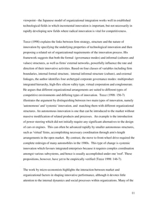 viewpoint - the Japanese model of organizational integration works well in established
technological fields in which incremental innovation is important, but not necessarily in
rapidly developing new fields where radical innovation is vital for competitiveness.


Teece (1998) explains the links between firm strategy, structure and the nature of
innovation by specifying the underlying properties of technological innovation and then
proposing a related set of organizational requirements of the innovation process. His
framework suggests that both the formal (governance modes) and informal (cultures and
values) structures, as well as firms' external networks, powerfully influence the rate and
direction of their innovative activities. Based on four classes of variables including firm
boundaries, internal formal structure, internal informal structure (culture), and external
linkages, the author identifies four archetypal corporate governance modes: multiproduct
integrated hierarchy, high-flex silicon valley type, virtual corporation and conglomerate.
He argues that different organizational arrangements are suited to different types of
competitive environments and differing types of innovation. Teece (1998: 156-7)
illustrates the argument by distinguishing between two main types of innovation, namely
'autonomous' and 'systemic' innovation, and matching them with different organizational
structures. An autonomous innovation is one that can be introduced to the market without
massive modification of related products and processes. An example is the introduction
of power steering which did not initially require any significant alternatives to the design
of cars or engines. This can often be advanced rapidly by smaller autonomous structures,
such as 'virtual' firms, accomplishing necessary coordination through arm's-length
arrangements in the open market. By contrast, the move to front-wheel drive required the
complete redesign of many automobiles in the 1980s. This type of change is systemic
innovation which favours integrated enterprises because it requires complex coordination
amongst various subsystems, and hence is usually accomplished under one 'roof'. These
propositions, however, have yet to be empirically verified (Teece 1998: 146-7).


The work by micro-economists highlights the interaction between market and
organizational factors in shaping innovative performance, although it devotes little
attention to the internal dynamics and social processes within organizations. Many of the



                                                                                             11
 
