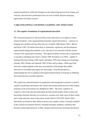 empirical predictions within this literature on the relationship between firm strategy and
structure, and innovative performance have yet to be verified, and pose intriguing
opportunities for future research.


3. ORGANIZATIONAL COGNITION, LEARNING AND INNOVATION


3.1. The cognitive foundations of organizational innovation


The 'structural perspectives' discussed above treats innovation as an output of certain
structural features, some organizational researchers regard innovation as 'a process of
bringing new, problem-solving, ideas into use' (Amabile 1988; Kanter 1983). Mexias
and Glynn (1993: 78) define innovation as 'nonroutine, significant, and discontinuous
organizational change that embodies a new idea that is not consistent with the current
concept of the organization's business'. This approach defines an innovative organization
as one that is intelligent and creative (Glynn 1996; Woodman et al 1993), capable of
learning effectively (Senge 1990; Agyris and Schon 1978) and creating new knowledge
(Nonaka 1994; Nonaka and Takeuchi 1995). Cohen and Levinthal (1990) argue that
innovative outputs depend on the prior accumulation of knowledge that enables
innovators to assimilate and exploit new knowledge. From this perspective,
understanding the role of cognition and organizational learning in fostering or inhibiting
innovation becomes crucially important.


The cognitively oriented literature in organization and management research is rooted in
cognitive psychology and analyses the various intervening mental processes that mediate
responses to the environment (see, Hodgkinson 2003) . The terms 'cognition' or
'cognitive' refer to the idea that individuals develop mental models, belief systems and
knowledge structures that they use to perceive, construct and make sense of their worlds
and to make decisions about what actions to take (Weick 1979;1995; Walsh 1995).
Individuals are limited in their ability to process the complex variety of stimuli contained
in the external environment (Simon's 'bounded rationality' problem), and hence they
develop 'mental representations' to filter, interpret and reconstruct incoming information



                                                                                           12
 