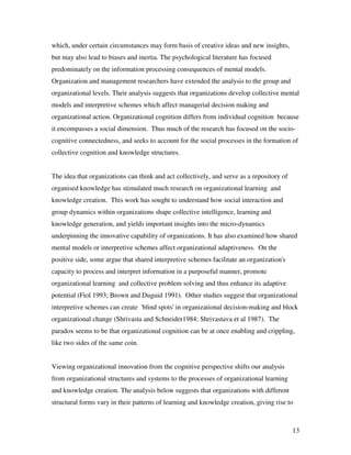 which, under certain circumstances may form basis of creative ideas and new insights,
but may also lead to biases and inertia. The psychological literature has focused
predominately on the information processing consequences of mental models.
Organization and management researchers have extended the analysis to the group and
organizational levels. Their analysis suggests that organizations develop collective mental
models and interpretive schemes which affect managerial decision making and
organizational action. Organizational cognition differs from individual cognition because
it encompasses a social dimension. Thus much of the research has focused on the socio-
cognitive connectedness, and seeks to account for the social processes in the formation of
collective cognition and knowledge structures.


The idea that organizations can think and act collectively, and serve as a repository of
organised knowledge has stimulated much research on organizational learning and
knowledge creation. This work has sought to understand how social interaction and
group dynamics within organizations shape collective intelligence, learning and
knowledge generation, and yields important insights into the micro-dynamics
underpinning the innovative capability of organizations. It has also examined how shared
mental models or interpretive schemes affect organizational adaptiveness. On the
positive side, some argue that shared interpretive schemes facilitate an organization's
capacity to process and interpret information in a purposeful manner, promote
organizational learning and collective problem solving and thus enhance its adaptive
potential (Fiol 1993; Brown and Duguid 1991). Other studies suggest that organizational
interpretive schemes can create 'blind spots' in organizational decision-making and block
organizational change (Shrivasta and Schneider1984; Shrivastava et al 1987). The
paradox seems to be that organizational cognition can be at once enabling and crippling,
like two sides of the same coin.


Viewing organizational innovation from the cognitive perspective shifts our analysis
from organizational structures and systems to the processes of organizational learning
and knowledge creation. The analysis below suggests that organizations with different
structural forms vary in their patterns of learning and knowledge creation, giving rise to



                                                                                           13
 