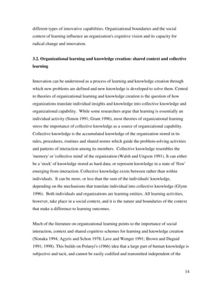 different types of innovative capabilities. Organizational boundaries and the social
context of learning influence an organization's cognitive vision and its capacity for
radical change and innovation.


3.2. Organizational learning and knowledge creation: shared context and collective
learning


Innovation can be understood as a process of learning and knowledge creation through
which new problems are defined and new knowledge is developed to solve them. Central
to theories of organizational learning and knowledge creation is the question of how
organizations translate individual insights and knowledge into collective knowledge and
organizational capability. While some researchers argue that learning is essentially an
individual activity (Simon 1991; Grant 1996), most theories of organizational learning
stress the importance of collective knowledge as a source of organizational capability.
Collective knowledge is the accumulated knowledge of the organization stored in its
rules, procedures, routines and shared norms which guide the problem-solving activities
and patterns of interaction among its members. Collective knowledge resembles the
'memory' or 'collective mind' of the organization (Walsh and Ungson 1991). It can either
be a 'stock' of knowledge stored as hard data; or represent knowledge in a state of 'flow'
emerging from interaction. Collective knowledge exists between rather than within
individuals. It can be more, or less than the sum of the individuals' knowledge,
depending on the mechanisms that translate individual into collective knowledge (Glynn
1996). Both individuals and organizations are learning entities. All learning activities,
however, take place in a social context, and it is the nature and boundaries of the context
that make a difference to learning outcomes.


Much of the literature on organizational learning points to the importance of social
interaction, context and shared cognitive schemes for learning and knowledge creation
(Nonaka 1994; Agyris and Schon 1978; Lave and Wenger 1991; Brown and Duguid
1991; 1998). This builds on Polanyi's (1966) idea that a large part of human knowledge is
subjective and tacit, and cannot be easily codified and transmitted independent of the



                                                                                            14
 