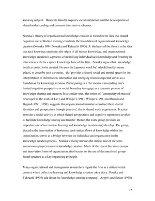 knowing subject. Hence its transfer requires social interaction and the development of
shared understanding and common interpretive schemes.


Nonaka's theory of organizational knowledge creation is rooted in the idea that shared
cognition and collective learning constitute the foundation of organizational knowledge
creation (Nonaka 1994; Nonaka and Takeuchi 1995). At the heart of the theory is the idea
that tacit knowing constitutes the origin of all human knowledge, and organizational
knowledge creation is a process of mobilising individual tacit knowledge and fostering its
interaction with the explicit knowledge base of the firm. Nonaka argues that knowledge
needs a context to be created. He uses the Japanese word 'ba', which literally means
'place', to describe such a context. 'Ba' provides a shared social and mental space for the
interpretation of information, interaction and emerging relationships that serves as a
foundation for knowledge creation. Participating in a 'ba' means transcending one's
limited cognitive perspective or social boundary to engage in a dynamic process of
knowledge sharing and creation. In a similar vein, the notion of 'community of practice'
developed in the work of Lave and Wenger (1991), Wenger (1998) and Brown and
Duguid (1991; 1998), suggests that organizational members construct their shared
identities and perspectives through 'practice', that is shared work experiences. Practice
provides a social activity in which shared perspectives and cognitive repertoires develop
to facilitate knowledge sharing and transfer. Hence, the work group provides an
important site where intense learning and knowledge creation may develop. The group,
placed at the intersection of horizontal and vertical flows of knowledge within the
organization, serves as a bridge between the individual and organization in the
knowledge creation process. Nonaka's theory stresses the critical role of the semi-
autonomous project teams in knowledge creation. Much of the recent literature on new
and innovative forms of organization also focuses on the use of decentralised, group-
based structure as a key organizing principle.


Many organizational and management researchers regard the firm as a critical social
context where collective learning and knowledge creation takes place. Nonaka and
Takeuchi (1995) talk about the 'knowledge creating company'. Argyris and Schon (1978)



                                                                                            15
 