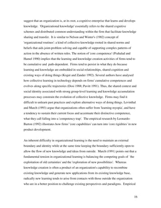 suggest that an organization is, at its root, a cognitive enterprise that learns and develops
knowledge. 'Organizational knowledge' essentially refers to the shared cognitive
schemes and distributed common understanding within the firm that facilitate knowledge
sharing and transfer. It is similar to Nelson and Winter's (1982) concept of
'organizational routines': a kind of collective knowledge rooted in shared norms and
beliefs that aids joint-problem solving and capable of supporting complex patterns of
action in the absence of written rules. The notion of 'core competence' (Prahalad and
Hamel 1990) implies that the learning and knowledge creation activities of firms tend to
be cumulative and path-dependent. Firms tend to persist in what they do because
learning and knowledge are embedded in social relationships, shared cognition and
existing ways of doing things (Kogut and Zander 1992). Several authors have analysed
how collective learning in technology depends on firms' cumulative competences and
evolves along specific trajectories (Dosi 1988; Pavitt 1991). Thus, the shared context and
social identity associated with strong group-level learning and knowledge accumulation
processes may constrain the evolution of collective knowledge. Firms may find it
difficult to unlearn past practices and explore alternative ways of doing things. Levinthal
and March (1993) argue that organizations often suffer from 'learning myopia', and have
a tendency to sustain their current focus and accentuate their distinctive competence,
what they call falling into a 'competency trap'. The empirical research by Leonardo-
Barton (1992) illustrates how firms' 'core capabilities' can turn into 'core rigidities' in new
product development.


An inherent difficulty in organizational learning is the need to maintain an external
boundary and identity while at the same time keeping the boundary sufficiently open to
allow the flow of new knowledge and ideas from outside. March (1991) points out that a
fundamental tension in organizational learning is balancing the competing goals of 'the
exploitation of old certainties' and the 'exploration of new possibilities'. Whereas
knowledge creation is often a product of an organization's capability to recombine
existing knowledge and generate new applications from its existing knowledge base,
radically new learning tends to arise from contacts with those outside the organization
who are in a better position to challenge existing perspectives and paradigms. Empirical



                                                                                            16
 