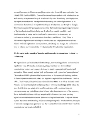 research has suggested that sources of innovation often lie outside an organization (von
Hippel 1988; Lundvall 1992). External business alliances and network relationships, as
well as using new personnel to graft new knowledge onto the existing learning systems,
are important mechanisms for organizational learning and knowledge renewal in an
environment characterised by rapid technological development and disruptive changes.
The 'dynamic capability' perspective argues that the long-term competitive performance
of the firm lies in its ability to build and develop firm-specific capability and,
simultaneously, to renew and re-configure its competences in response to an
environment marked by 'creative destruction' (Teece and Pisano 1994). Thus, a
fundamental organizational challenge in innovation is not simply to maintain a static
balance between exploitation and exploration, or stability and change, but a continuous
need to balance and coordinate the two dynamically throughout the organization.


3.3. Two alternative models of learning and innovative organizations: 'J-form' vs.
'Adhocracy'


All organizations can learn and create knowledge, their learning patterns and innovative
capabilities vary. During the past decade, a large literature has discussed new
organizational models and concepts designed to support organizational learning and
innovation. These models include 'high performance work systems' or 'lean production'
(Womack et al 1990), pioneered by Japanese firms in the automobile industry; and the
'N-form corporation' (Hedlund 1994) and 'hypertext organization' (Nonaka and Takeuchi
1995). More recent, concepts such as 'cellular forms' (Miles et al 1997); 'modular forms'
(Galunic and Eisenhardt 2001) and 'project-based networks' (DeFillippi 2002) reflect the
growth of flexible and adaptive forms of organization with a strategic focus on
entrepreneurship and radical innovation in knowledge-intensive sectors of the economy.
These studies highlight the different ways in which firms seek to create learning
organizations capable of continuous problem solving and innovation. Very few studies
explain the nature of the learning processes underpinning these structural forms, the types
of innovative competences generated and the wider institutional context within which this
organizational learning is embedded.



                                                                                           17
 
