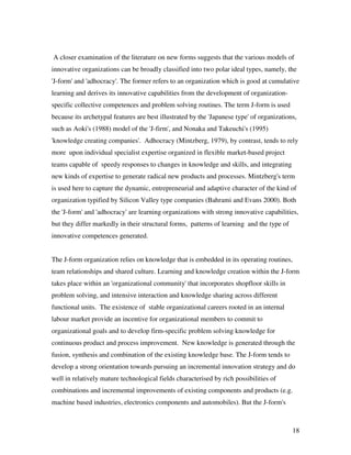 A closer examination of the literature on new forms suggests that the various models of
innovative organizations can be broadly classified into two polar ideal types, namely, the
'J-form' and 'adhocracy'. The former refers to an organization which is good at cumulative
learning and derives its innovative capabilities from the development of organization-
specific collective competences and problem solving routines. The term J-form is used
because its archetypal features are best illustrated by the 'Japanese type' of organizations,
such as Aoki's (1988) model of the 'J-firm', and Nonaka and Takeuchi's (1995)
'knowledge creating companies'. Adhocracy (Mintzberg, 1979), by contrast, tends to rely
more upon individual specialist expertise organized in flexible market-based project
teams capable of speedy responses to changes in knowledge and skills, and integrating
new kinds of expertise to generate radical new products and processes. Mintzberg's term
is used here to capture the dynamic, entrepreneurial and adaptive character of the kind of
organization typified by Silicon Valley type companies (Bahrami and Evans 2000). Both
the 'J-form' and 'adhocracy' are learning organizations with strong innovative capabilities,
but they differ markedly in their structural forms, patterns of learning and the type of
innovative competences generated.


The J-form organization relies on knowledge that is embedded in its operating routines,
team relationships and shared culture. Learning and knowledge creation within the J-form
takes place within an 'organizational community' that incorporates shopfloor skills in
problem solving, and intensive interaction and knowledge sharing across different
functional units. The existence of stable organizational careers rooted in an internal
labour market provide an incentive for organizational members to commit to
organizational goals and to develop firm-specific problem solving knowledge for
continuous product and process improvement. New knowledge is generated through the
fusion, synthesis and combination of the existing knowledge base. The J-form tends to
develop a strong orientation towards pursuing an incremental innovation strategy and do
well in relatively mature technological fields characterised by rich possibilities of
combinations and incremental improvements of existing components and products (e.g.
machine based industries, electronics components and automobiles). But the J-form's



                                                                                           18
 